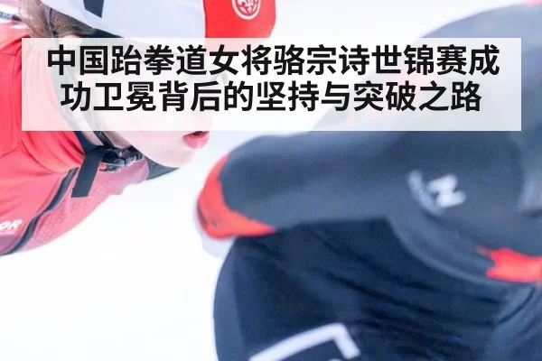 中国跆拳道女将骆宗诗世锦赛成功卫冕背后的坚持与突破之路
