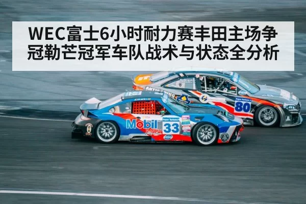 WEC富士6小时耐力赛丰田主场争冠勒芒冠军车队战术与状态全分析