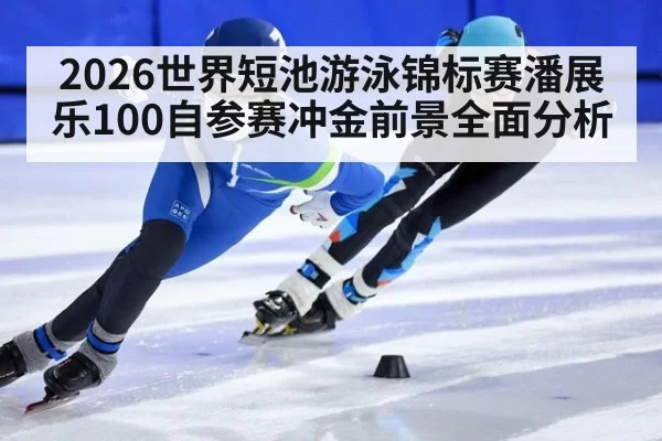 2026世界短池游泳锦标赛潘展乐100自参赛冲金前景全面分析
