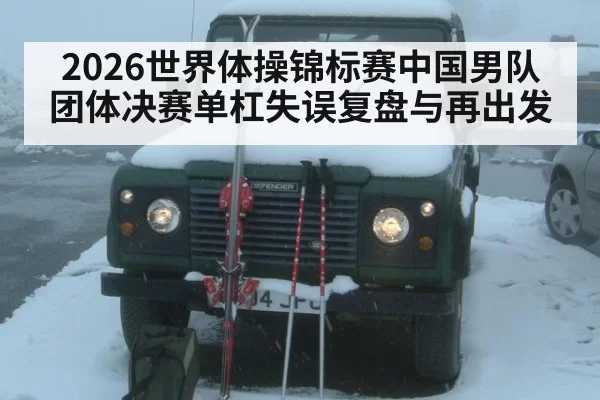 2026世界体操锦标赛中国男队团体决赛单杠失误复盘与再出发